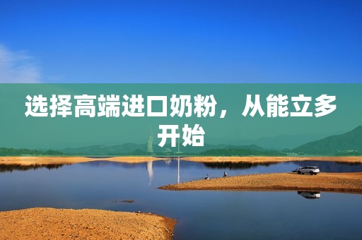 选择高端进口奶粉，从能立多开始