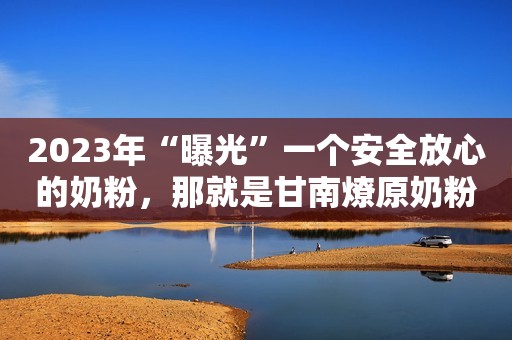 2023年“曝光”一个安全放心的奶粉，那就是甘南燎原奶粉，老品牌值得入手