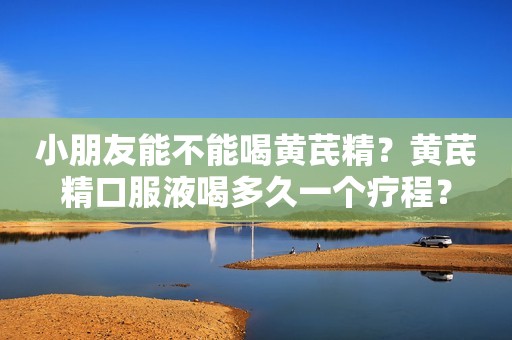 小朋友能不能喝黄芪精？黄芪精口服液喝多久一个疗程？