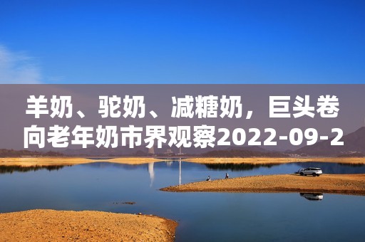 羊奶、驼奶、减糖奶，巨头卷向老年奶市界观察2022-09-27 13:48北京