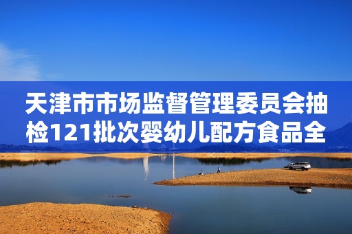 天津市市场监督管理委员会抽检121批次婴幼儿配方食品全部合格