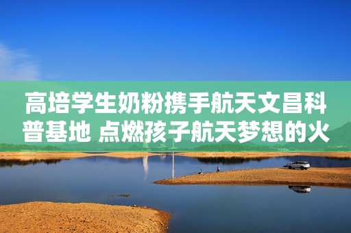 高培学生奶粉携手航天文昌科普基地 点燃孩子航天梦想的火焰