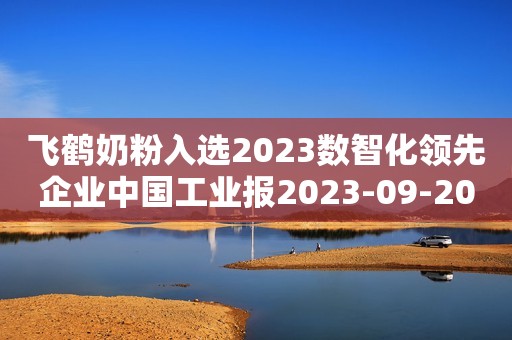 飞鹤奶粉入选2023数智化领先企业中国工业报2023-09-20 22:52