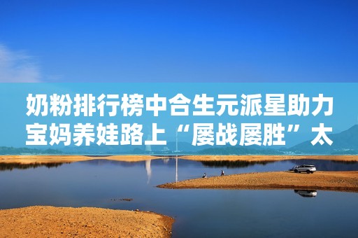 奶粉排行榜中合生元派星助力宝妈养娃路上“屡战屡胜”太原日报2023-09-21 10:17山西