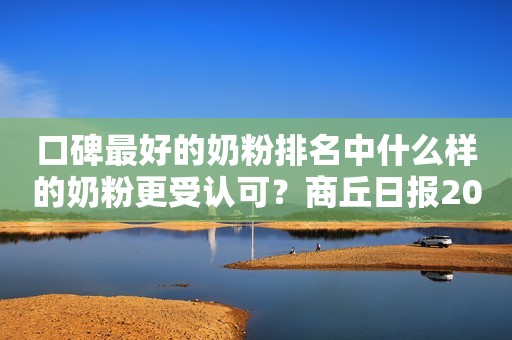 口碑最好的奶粉排名中什么样的奶粉更受认可？商丘日报2023-09-22 10:05河南