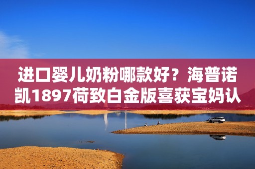 进口婴儿奶粉哪款好？海普诺凯1897荷致白金版喜获宝妈认可驻马店融媒2023-09-22 13:53湖北