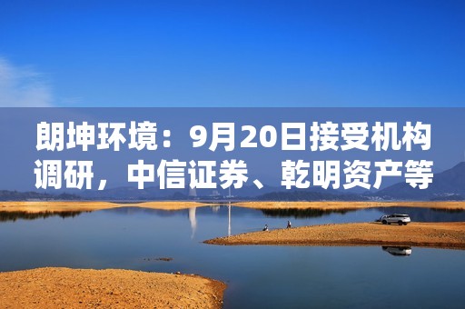 朗坤环境：9月20日接受机构调研，中信证券、乾明资产等多家机构参与