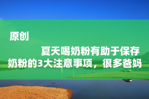 原创
            夏天喝奶粉有助于保存奶粉的3大注意事项，很多爸妈可能做得不对