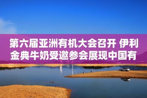 第六届亚洲有机大会召开 伊利金典牛奶受邀参会展现中国有机力量