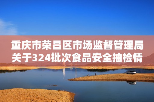 重庆市荣昌区市场监督管理局关于324批次食品安全抽检情况的通告（2023年第10号）