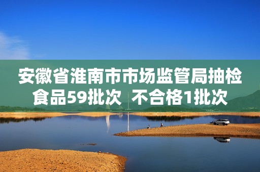 安徽省淮南市市场监管局抽检食品59批次  不合格1批次