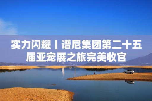 实力闪耀丨谱尼集团第二十五届亚宠展之旅完美收官
