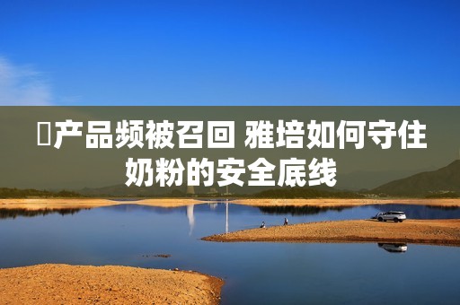 ​产品频被召回 雅培如何守住奶粉的安全底线