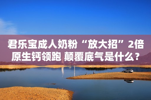 君乐宝成人奶粉“放大招”2倍原生钙领跑 颠覆底气是什么？