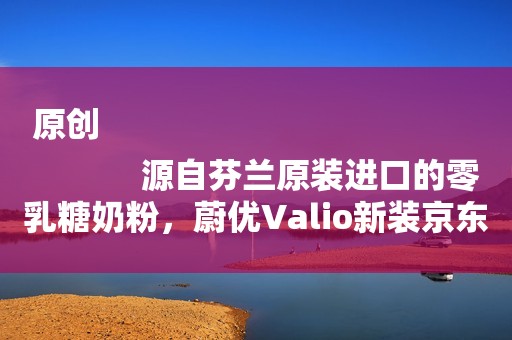 原创
            源自芬兰原装进口的零乳糖奶粉，蔚优Valio新装京东超市上市