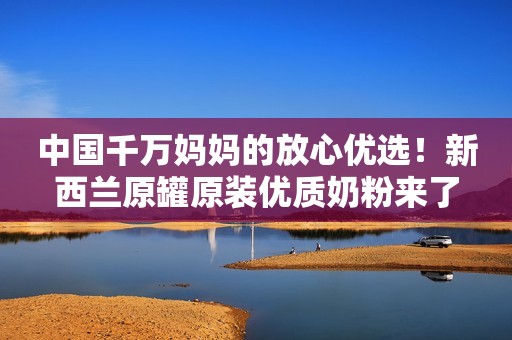 中国千万妈妈的放心优选！新西兰原罐原装优质奶粉来了