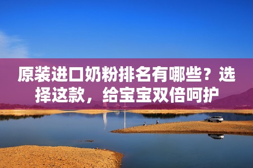 原装进口奶粉排名有哪些？选择这款，给宝宝双倍呵护