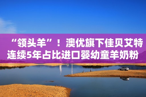 “领头羊”！澳优旗下佳贝艾特连续5年占比进口婴幼童羊奶粉销售份额超6成