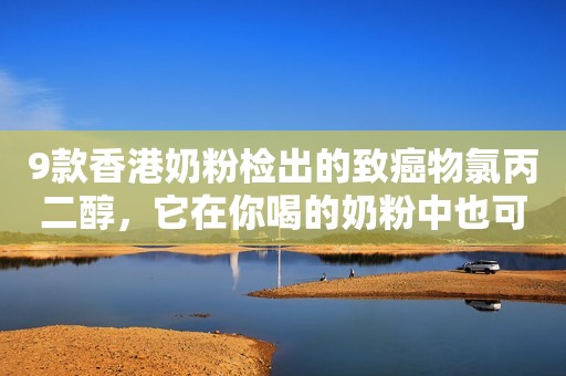 9款香港奶粉检出的致癌物氯丙二醇，它在你喝的奶粉中也可能存在