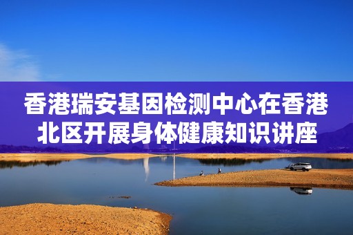 香港瑞安基因检测中心在香港北区开展身体健康知识讲座
