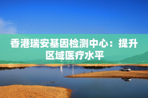 香港瑞安基因检测中心：提升区域医疗水平