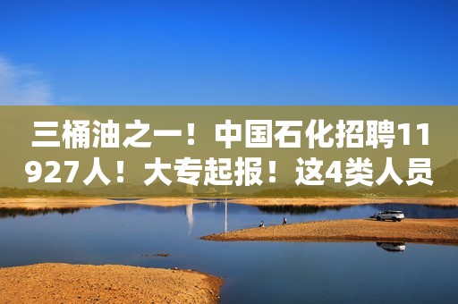 三桶油之一！中国石化招聘11927人！大专起报！这4类人员免笔试！