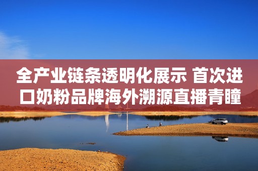 全产业链条透明化展示 首次进口奶粉品牌海外溯源直播青瞳视角2023-06-30 20:06