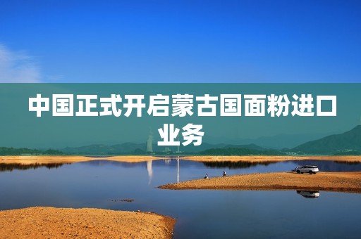 中国正式开启蒙古国面粉进口业务