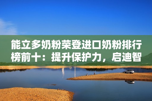 能立多奶粉荣登进口奶粉排行榜前十：提升保护力，启迪智护力