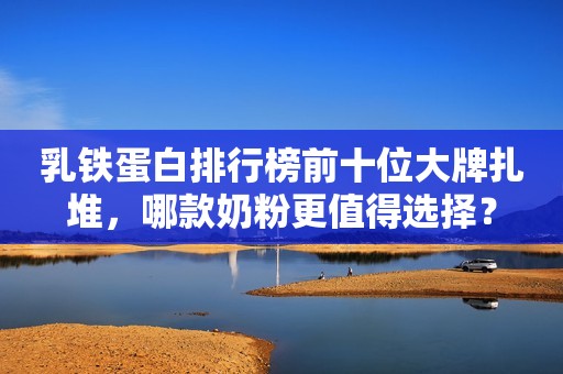 乳铁蛋白排行榜前十位大牌扎堆，哪款奶粉更值得选择？