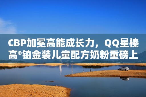 CBP加冕高能成长力，QQ星榛高®铂金装儿童配方奶粉重磅上市