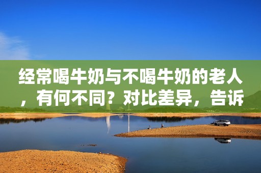 经常喝牛奶与不喝牛奶的老人，有何不同？对比差异，告诉你真相