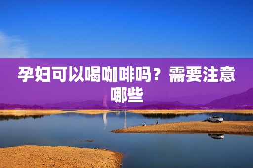 孕妇可以喝咖啡吗？需要注意哪些