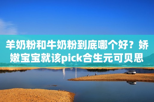羊奶粉和牛奶粉到底哪个好？娇嫩宝宝就该pick合生元可贝思羊奶粉！荆楚网2023-06-25 17:39
