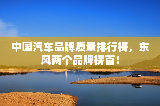 中国汽车品牌质量排行榜，东风两个品牌榜首！