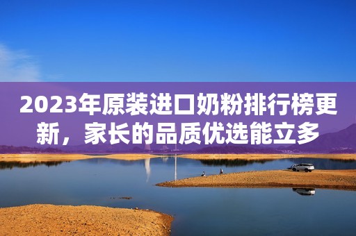 2023年原装进口奶粉排行榜更新，家长的品质优选能立多