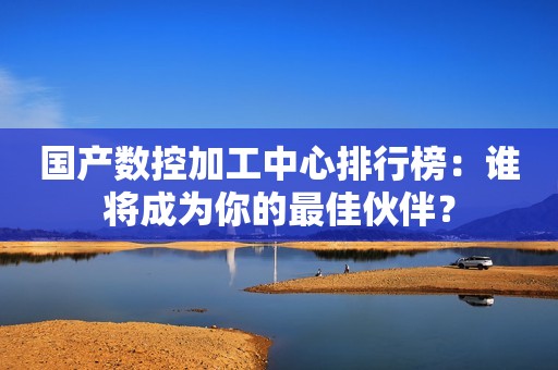 国产数控加工中心排行榜：谁将成为你的最佳伙伴？