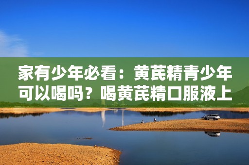 家有少年必看：黄芪精青少年可以喝吗？喝黄芪精口服液上火吗？
