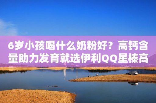 6岁小孩喝什么奶粉好？高钙含量助力发育就选伊利QQ星榛高奶粉