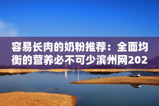 容易长肉的奶粉推荐：全面均衡的营养必不可少滨州网2023-09-19 14:31湖北
