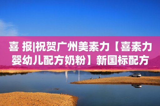 喜 报|祝贺广州美素力【喜素力婴幼儿配方奶粉】新国标配方注册顺利通过