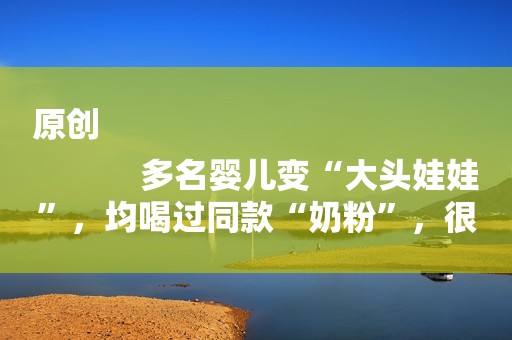 原创
            多名婴儿变“大头娃娃”，均喝过同款“奶粉”，很多家长都买过