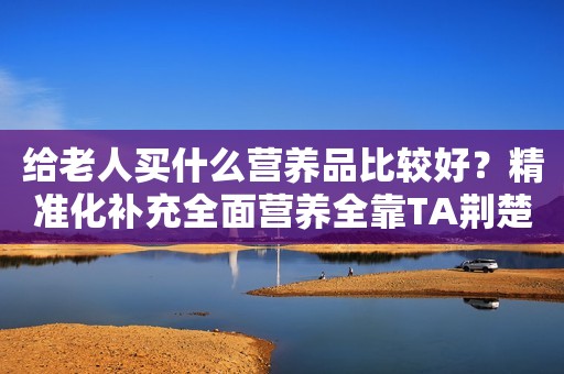 给老人买什么营养品比较好？精准化补充全面营养全靠TA荆楚网2023-09-12 14:01
