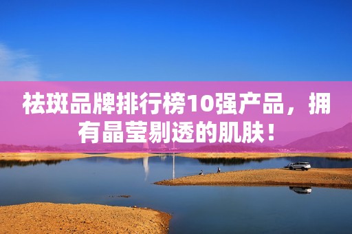 祛斑品牌排行榜10强产品，拥有晶莹剔透的肌肤！