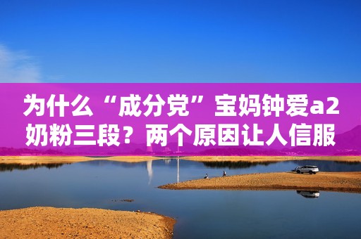 为什么“成分党”宝妈钟爱a2奶粉三段？两个原因让人信服