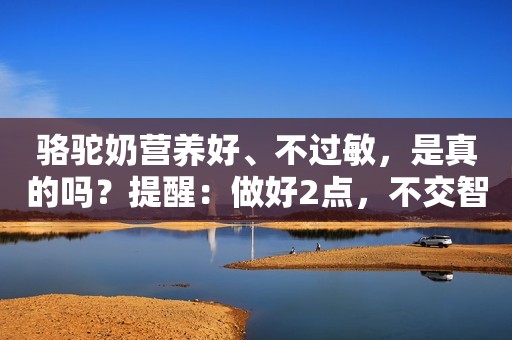 骆驼奶营养好、不过敏，是真的吗？提醒：做好2点，不交智商税