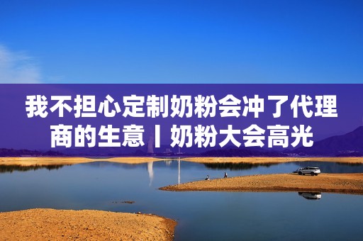 我不担心定制奶粉会冲了代理商的生意丨奶粉大会高光