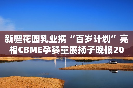 新疆花园乳业携“百岁计划”亮相CBME孕婴童展扬子晚报2023-06-29 20:1802:20