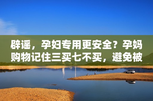 辟谣，孕妇专用更安全？孕妈购物记住三买七不买，避免被收智商税