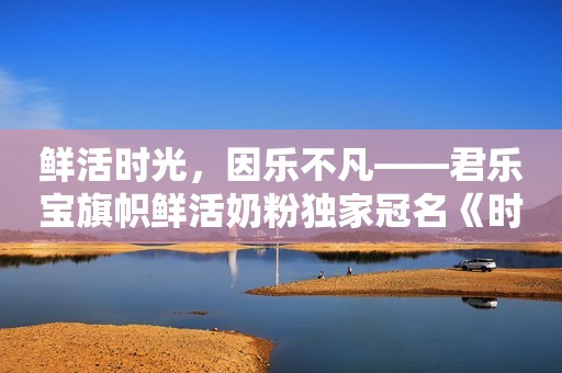 鲜活时光，因乐不凡——君乐宝旗帜鲜活奶粉独家冠名《时光音乐会老友记》新闻晨报2023-09-11 14:21